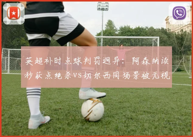 英超补时点球判罚迥异:阿森纳读秒获点绝杀vs切尔西同场景被无视,积分榜再生变__br_