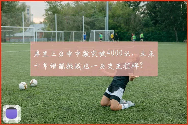 库里三分命中数突破4000记，未来十年谁能挑战这一历史里程碑？