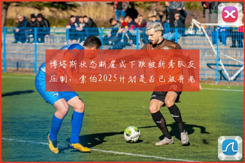 博塔斯状态断崖式下跌被新秀队友压制,索伯2025计划是否已放弃老将?