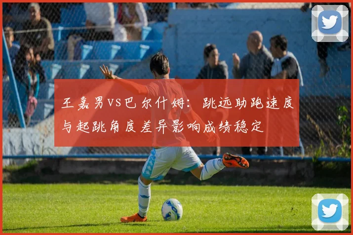 王嘉男vs巴尔什姆:跳远助跑速度与起跳角度差异影响成绩稳定
