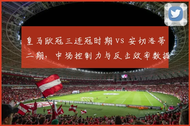 皇马欧冠三连冠时期 vs 安切洛蒂二期,中场控制力与反击效率数据对比