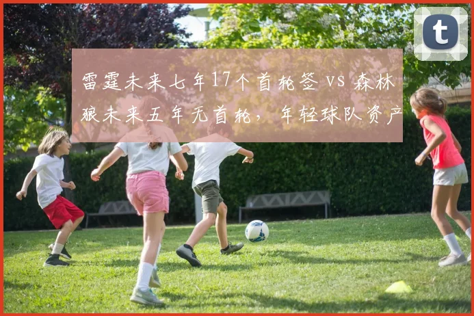 雷霆未来七年17个首轮签 vs 森林狼未来五年无首轮，年轻球队资产储备对比