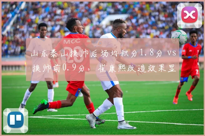 山东泰山换帅后场均积分1.8分 vs 换帅前0.9分,崔康熙改造效果显著