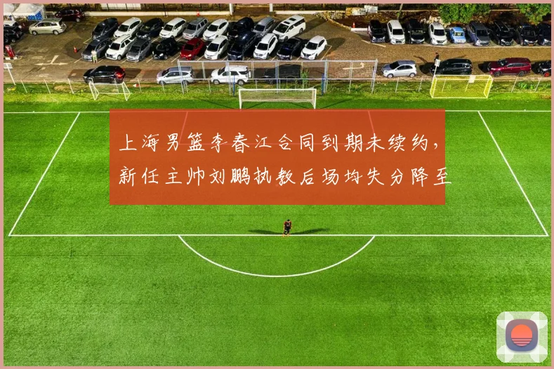 上海男篮李春江合同到期未续约，新任主帅刘鹏执教后场均失分降至98分