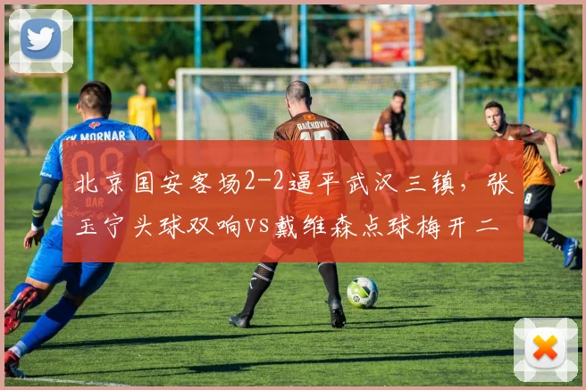 北京国安客场2-2逼平武汉三镇,张玉宁头球双响vs戴维森点球梅开二度