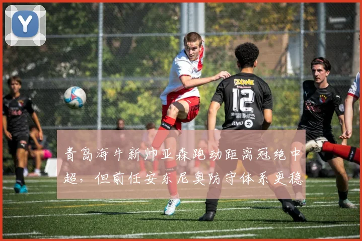 青岛海牛新帅亚森跑动距离冠绝中超,但前任安东尼奥防守体系更稳固